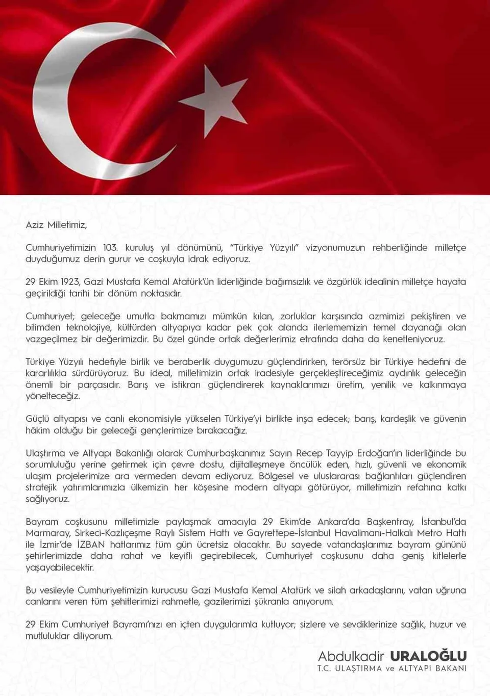 ULAŞTIRMA VE ALTYAPI BAKANI ABDULKADİR URALOĞLU, 29 EKİM CUMHURİYET BAYRAMI DOLASIYLA, "BAYRAM COŞKUSUNU MİLLETİMİZLE PAYLAŞMAK AMACIYLA 29 EKİM’DE ANKARA’DA BAŞKENTRAY, İSTANBUL’DA MARMARAY, SİRKECİ-KAZLIÇEŞME RAYLI SİSTEM HATTI VE GAYRETTEPE-İSTANBUL HAVALİMANI-HALKALI METRO HATTI İLE İZMİR’DE İZBAN HATLARIMIZ TÜM GÜN ÜCRETSİZ OLACAKTIR" DEDİ.